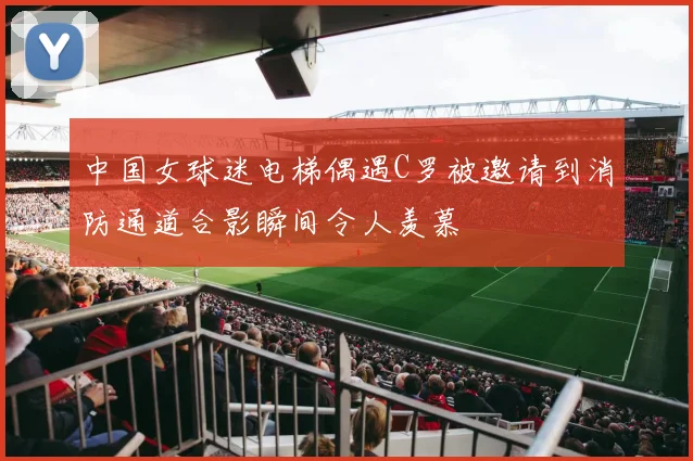 中国女球迷电梯偶遇C罗被邀请到消防通道合影瞬间令人羡慕