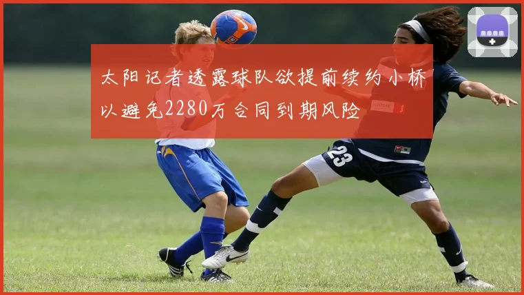 太阳记者透露球队欲提前续约小桥以避免2280万合同到期风险