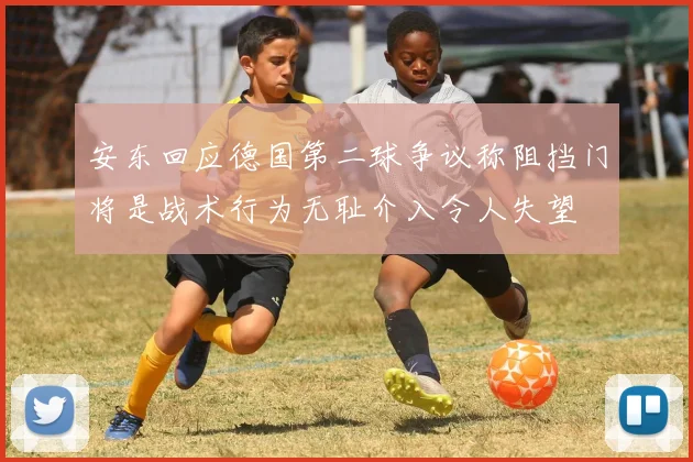 安东回应德国第二球争议称阻挡门将是战术行为无耻介入令人失望