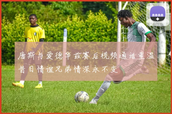 唐斯与爱德华兹赛后视频通话重温昔日情谊兄弟情深永不变