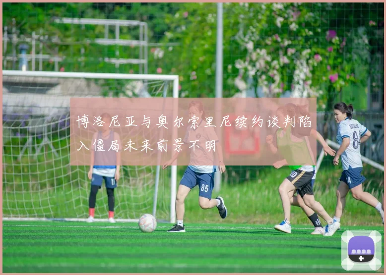 博洛尼亚与奥尔索里尼续约谈判陷入僵局未来前景不明