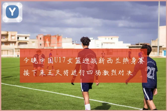今晚中国U17女篮迎战新西兰热身赛接下来五天将进行四场激烈对决