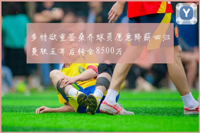 多特欲重签桑乔球员愿意降薪回归曼联五年后转会8500万