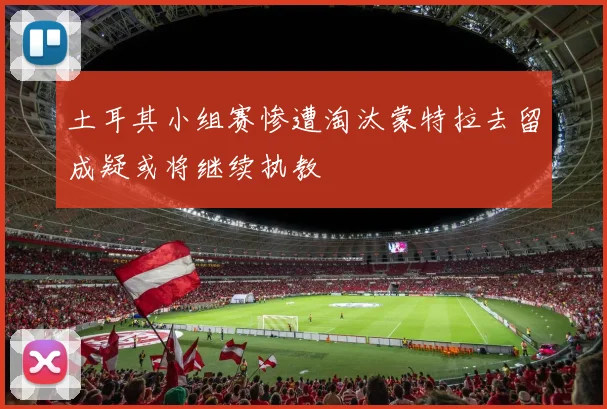 土耳其小组赛惨遭淘汰蒙特拉去留成疑或将继续执教