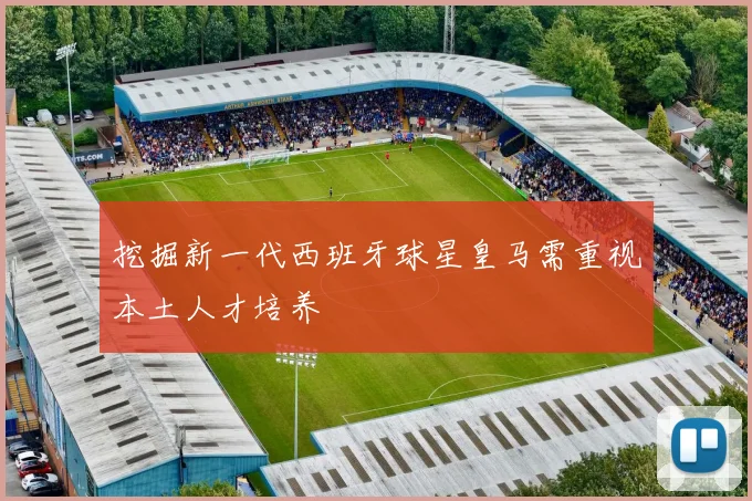 挖掘新一代西班牙球星皇马需重视本土人才培养