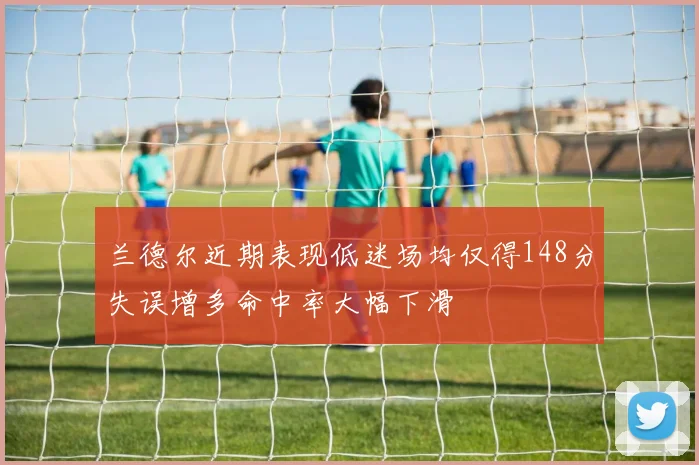 兰德尔近期表现低迷场均仅得148分失误增多命中率大幅下滑