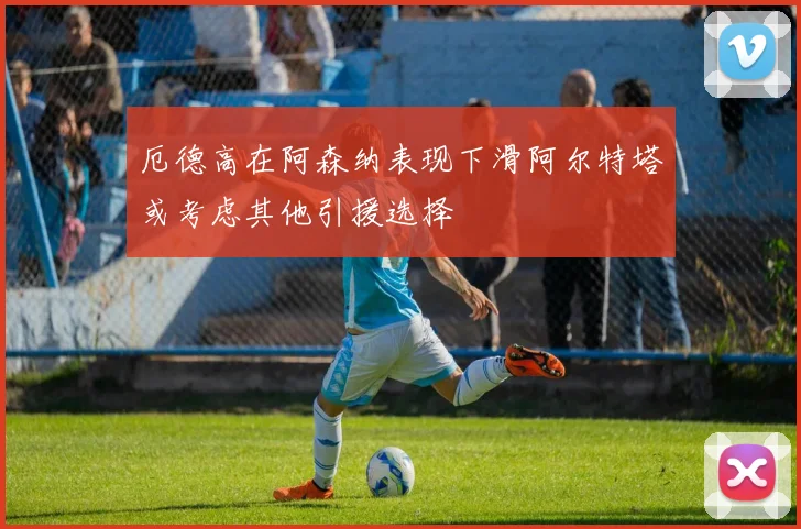 厄德高在阿森纳表现下滑阿尔特塔或考虑其他引援选择