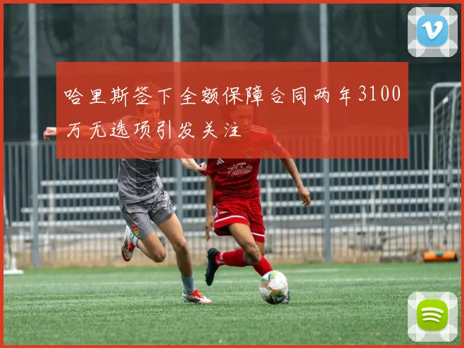 哈里斯签下全额保障合同两年3100万无选项引发关注