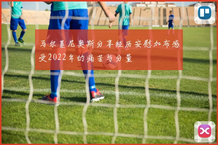 马尔基尼奥斯分享经历安慰加布感受2022年的痛苦与分量
