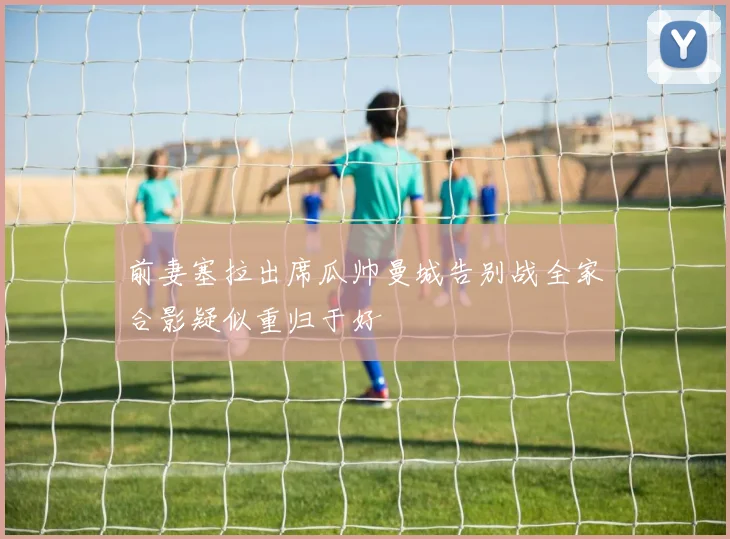 前妻塞拉出席瓜帅曼城告别战全家合影疑似重归于好