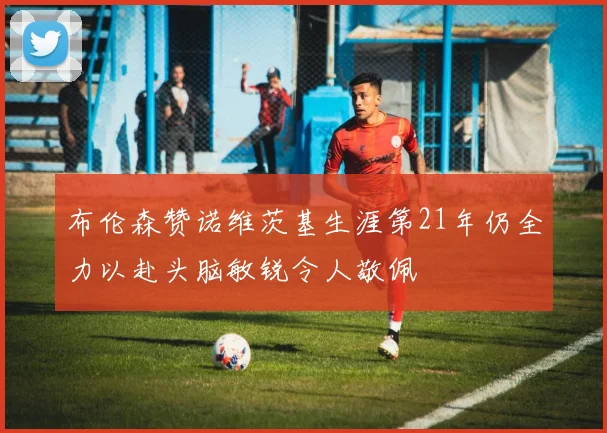 布伦森赞诺维茨基生涯第21年仍全力以赴头脑敏锐令人敬佩
