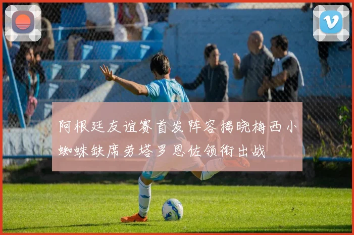 阿根廷友谊赛首发阵容揭晓梅西小蜘蛛缺席劳塔罗恩佐领衔出战