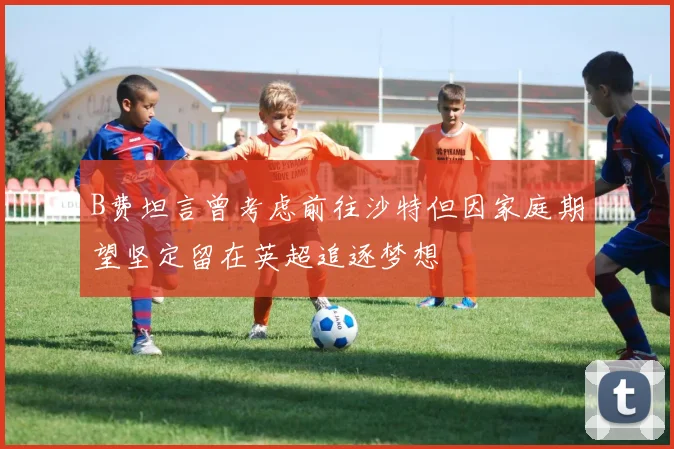 B费坦言曾考虑前往沙特但因家庭期望坚定留在英超追逐梦想