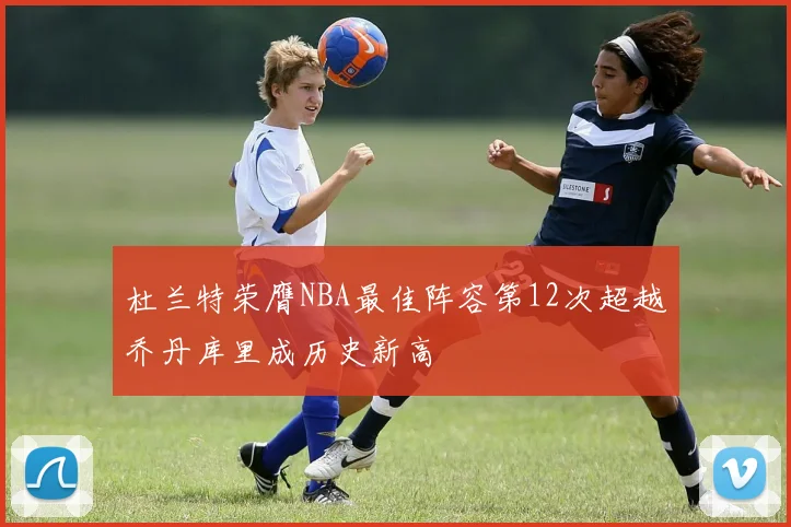 杜兰特荣膺NBA最佳阵容第12次超越乔丹库里成历史新高