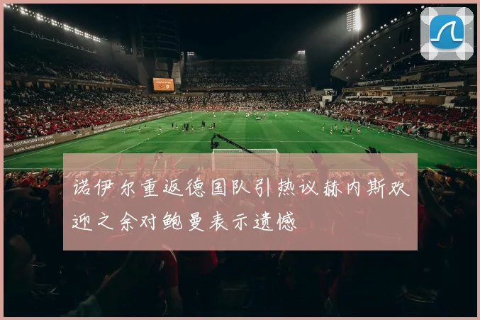 诺伊尔重返德国队引热议赫内斯欢迎之余对鲍曼表示遗憾