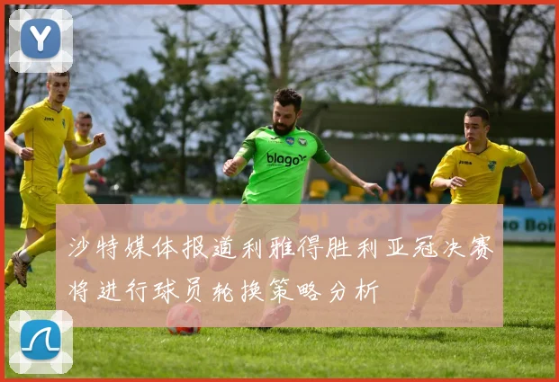 沙特媒体报道利雅得胜利亚冠决赛将进行球员轮换策略分析