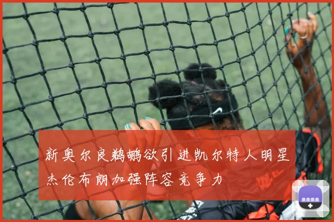 新奥尔良鹈鹕欲引进凯尔特人明星杰伦布朗加强阵容竞争力