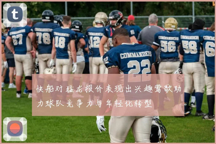 快船对猛龙报价表现出兴趣莺歌助力球队竞争力与年轻化转型