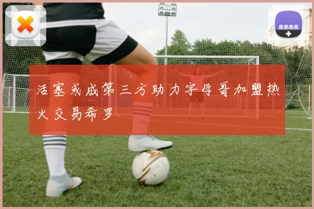 活塞或成第三方助力字母哥加盟热火交易希罗