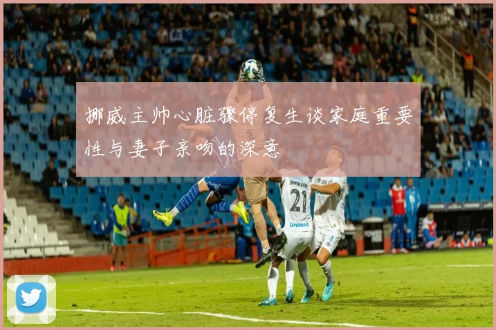 挪威主帅心脏骤停复生谈家庭重要性与妻子亲吻的深意