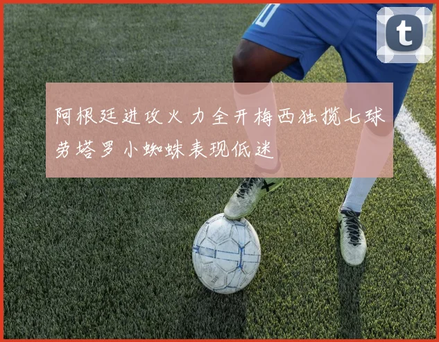 阿根廷进攻火力全开梅西独揽七球劳塔罗小蜘蛛表现低迷