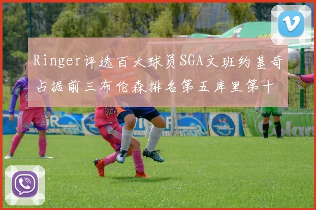 Ringer评选百大球员SGA文班约基奇占据前三布伦森排名第五库里第十杜兰特第十六詹姆斯第二十